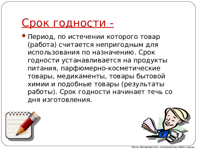 Срок годности - Период, по истечении которого товар (работа) считается непригодным для использования по назначению. Срок годности устанавливается на продукты питания, парфюмерно-косметические товары, медикаменты, товары бытовой химии и подобные товары (результаты работы). Срок годности начинает течь со дня изготовления. Автор: Михайлова Н.М.- преподаватель МАОУ «Лицей № 21» 