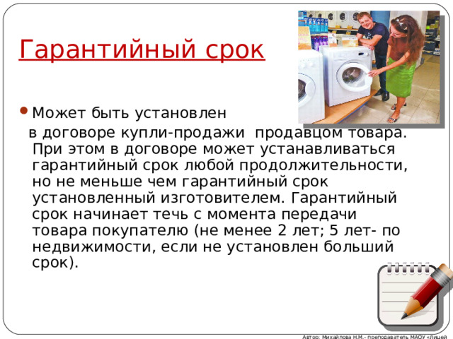 Гарантийный срок Может быть установлен  в договоре купли-продажи продавцом товара. При этом в договоре может устанавливаться гарантийный срок любой продолжительности, но не меньше чем гарантийный срок установленный изготовителем. Гарантийный срок начинает течь с момента передачи товара покупателю (не менее 2 лет; 5 лет- по недвижимости, если не установлен больший срок). Автор: Михайлова Н.М.- преподаватель МАОУ «Лицей № 21» 
