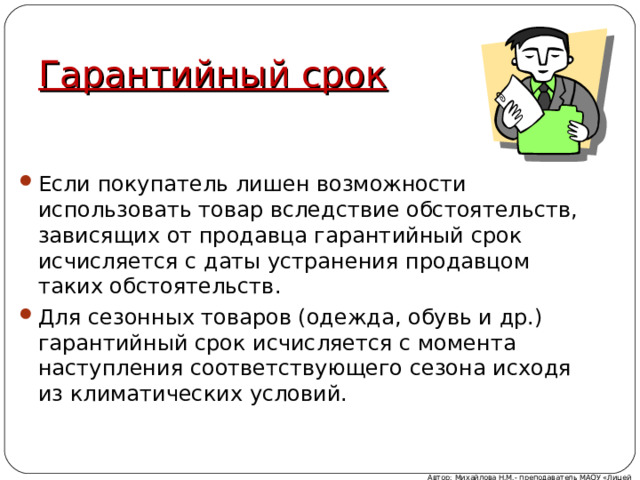 Гарантийный срок Если покупатель лишен возможности использовать товар вследствие обстоятельств, зависящих от продавца гарантийный срок исчисляется с даты устранения продавцом таких обстоятельств. Для сезонных товаров (одежда, обувь и др.) гарантийный срок исчисляется с момента наступления соответствующего сезона исходя из климатических условий. Автор: Михайлова Н.М.- преподаватель МАОУ «Лицей № 21» 