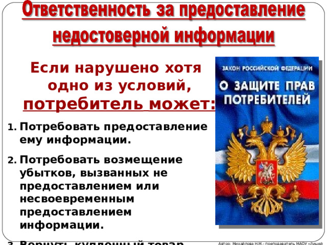  Если нарушено хотя одно из условий, потребитель  может: Потребовать предоставление ему информации. Потребовать возмещение убытков, вызванных не предоставлением или несвоевременным предоставлением информации. Вернуть купленный товар.  Автор: Михайлова Н.М.- преподаватель МАОУ «Лицей № 21» 