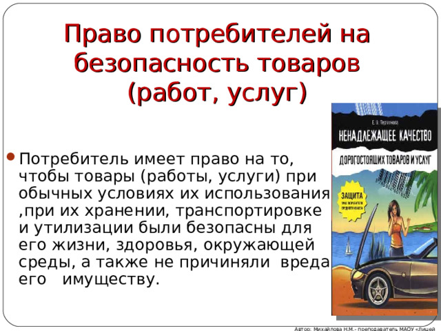 Право потребителей на безопасность товаров (работ, услуг) Потребитель имеет право на то, чтобы товары (работы, услуги) при обычных условиях их использования ,при их хранении, транспортировке и утилизации были безопасны для его жизни, здоровья, окружающей среды, а также не причиняли вреда его имуществу. Автор: Михайлова Н.М.- преподаватель МАОУ «Лицей № 21» 