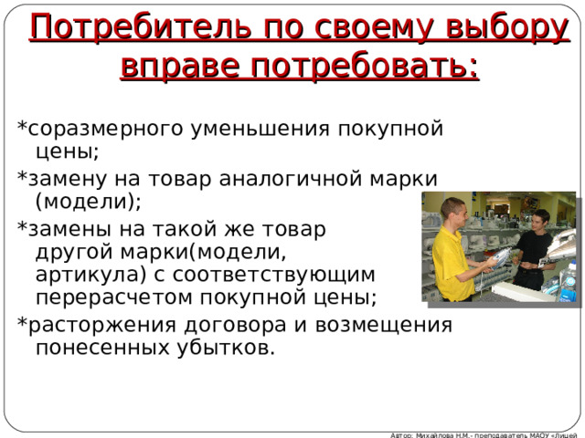 Потребитель по своему выбору вправе потребовать: *соразмерного уменьшения покупной цены; *замену на товар аналогичной марки (модели); *замены на такой же товар другой марки(модели, артикула) с соответствующим перерасчетом покупной цены; *расторжения договора и возмещения понесенных убытков. Автор: Михайлова Н.М.- преподаватель МАОУ «Лицей № 21» 