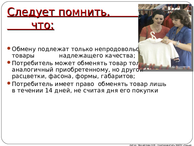 Следует помнить, что:   Обмену подлежат только непродовольственные товары надлежащего качества; Потребитель может обменять товар только на аналогичный приобретенному, но другой расцветки, фасона, формы, габаритов; Потребитель имеет право обменять товар лишь в течении 14 дней, не считая дня его покупки Автор: Михайлова Н.М.- преподаватель МАОУ «Лицей № 21» 