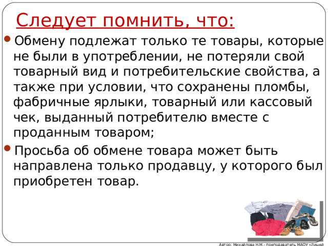 Следует помнить, что: Обмену подлежат только те товары, которые не были в употреблении, не потеряли свой товарный вид и потребительские свойства, а также при условии, что сохранены пломбы, фабричные ярлыки, товарный или кассовый чек, выданный потребителю вместе с проданным товаром; Просьба об обмене товара может быть направлена только продавцу, у которого был приобретен товар. Автор: Михайлова Н.М.- преподаватель МАОУ «Лицей № 21» 