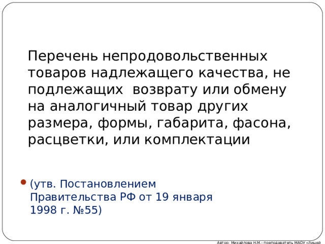 Перечень непродовольственных товаров надлежащего качества, не подлежащих возврату или обмену на аналогичный товар других размера, формы, габарита, фасона, расцветки, или комплектации (утв. Постановлением Правительства РФ от 19 января 1998 г. №55) Автор: Михайлова Н.М.- преподаватель МАОУ «Лицей № 21» 