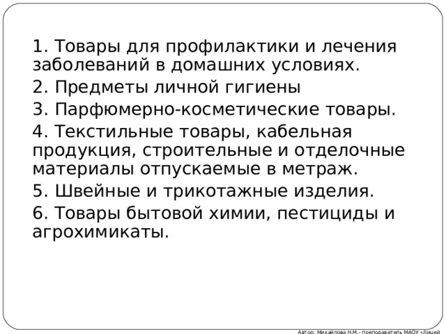 1. Товары для профилактики и лечения заболеваний в домашних условиях. 2. Предметы личной гигиены 3. Парфюмерно-косметические товары. 4. Текстильные товары, кабельная продукция, строительные и отделочные материалы отпускаемые в метраж. 5. Швейные и трикотажные изделия. 6. Товары бытовой химии, пестициды и агрохимикаты. Автор: Михайлова Н.М.- преподаватель МАОУ «Лицей № 21» 