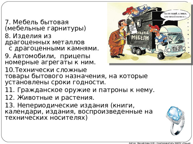 7. Мебель бытовая (мебельные гарнитуры) 8. Изделия из драгоценных металлов с драгоценными камнями. 9. Автомобили, прицепы и номерные агрегаты к ним. 10.Технически сложные товары бытового назначения, на которые установлены сроки годности. 11. Гражданское оружие и патроны к нему. 12. Животные и растения. 13. Непериодические издания (книги, календари, издания, воспроизведенные на технических носителях) Автор: Михайлова Н.М.- преподаватель МАОУ «Лицей № 21» 