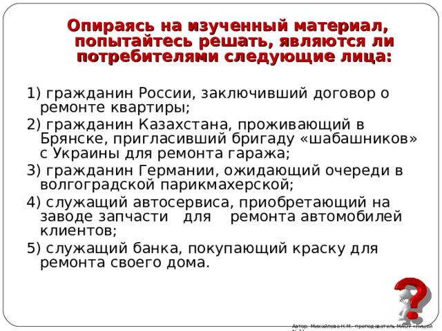 Опираясь на изученный материал, попытайтесь решать, являются ли потребителями следующие лица:  1) гражданин России, заключивший договор о ремонте квартиры; 2) гражданин Казахстана, проживающий в Брянске, пригласивший бригаду «шабашников» с Украины для ремонта гаража; 3) гражданин Германии, ожидающий очереди в волгоградской парикмахерской; 4) служащий автосервиса, приобретающий на заводе запчасти для ремонта автомобилей клиентов; 5) служащий банка, покупающий краску для ремонта своего дома. Автор: Михайлова Н.М.- преподаватель МАОУ «Лицей № 21» 