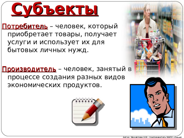 Субъекты Потребитель – человек, который приобретает товары, получает услуги и использует их для бытовых личных нужд. Производитель – человек, занятый в процессе создания разных видов экономических продуктов. Автор: Михайлова Н.М.- преподаватель МАОУ «Лицей № 21» 