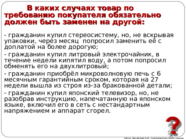  В каких случаях товар по требованию покупателя обязательно должен быть заменен на другой:  - гражданин купил стереосистему, но, не вскрывая упаковки, через месяц попросил заменить её с доплатой на более дорогую; - гражданин купил литровый электрочайник, в течение недели кипятил воду, а потом попросил обменять его на двухлитровый; - гражданин приобрёл микроволновую печь с 6 месячным гарантийным сроком, которая на 27 недели вышла из строя из-за бракованной детали; - гражданин купил японский телевизор, но, не разобрав инструкцию, напечатанную на японском языке, включил его в сеть с нестандартным напряжением и аппарат сгорел. Автор: Михайлова Н.М.- преподаватель МАОУ «Лицей № 21» 