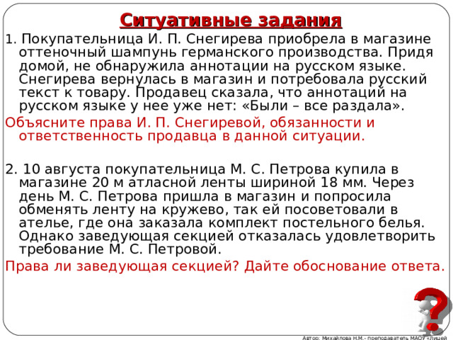  1. Покупательница И. П. Снегирева приобрела в магазине оттеночный шампунь германского производства. Придя домой, не обнаружила аннотации на русском языке. Снегирева вернулась в магазин и потребовала русский текст к товару. Продавец сказала, что аннотаций на русском языке у нее уже нет: «Были – все раздала». Объясните права И. П. Снегиревой, обязанности и ответственность продавца в данной ситуации. 2. 10 августа покупательница М. С. Петрова купила в магазине 20 м атласной ленты шириной 18 мм. Через день М. С. Петрова пришла в магазин и попросила обменять ленту на кружево, так ей посоветовали в ателье, где она заказала комплект постельного белья. Однако заведующая секцией отказалась удовлетворить требование М. С. Петровой. Права ли заведующая секцией? Дайте обоснование ответа. Ситуативные задания   Автор: Михайлова Н.М.- преподаватель МАОУ «Лицей № 21» 