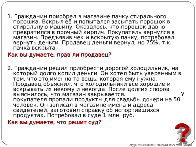 1. Гражданин приобрел в магазине пачку стирального порошка. Вскрыл её и попытался засыпать порошок в стиральную машину. Оказалось, что порошок давно превратился в прочный кирпич. Покупатель вернулся в магазин. Предъявив чек и вскрытую пачку, потребовал вернуть деньги. Продавец деньги вернул, но 75%, т.к. пачка вскрыта. Как вы думаете, прав ли продавец? 2. Гражданин решил приобрести дорогой холодильник, на который долго копил деньги. Он хотел быть уверенным в том, что это именно та вещь, которая ему нужна. Продавец объяснил, что холодильники все хорошие и вскрывать их некому и некогда. После долгих споров выяснилось, что магазин закрывается. У покупателя пропали продукты для свадьбы дочери на 50 человек. Он записал в магазине имена и адреса свидетелей, заготовил справку об испортившихся продуктах. Потребовал в суде 1 млн. руб. Как вы думаете, что решит суд? Автор: Михайлова Н.М.- преподаватель МАОУ «Лицей № 21» 