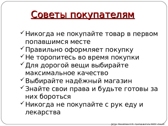 Советы покупателям Никогда не покупайте товар в первом попавшимся месте Правильно оформляет покупку Не торопитесь во время покупки Для дорогой вещи выбирайте максимальное качество Выбирайте надёжный магазин Знайте свои права и будьте готовы за них бороться Никогда не покупайте с рук еду и лекарства  Автор: Михайлова Н.М.- преподаватель МАОУ «Лицей № 21» 