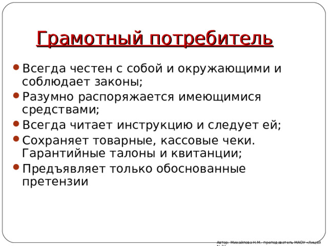 Грамотный потребитель Всегда честен с собой и окружающими и соблюдает законы; Разумно распоряжается имеющимися средствами; Всегда читает инструкцию и следует ей; Сохраняет товарные, кассовые чеки. Гарантийные талоны и квитанции; Предъявляет только обоснованные претензии Автор: Михайлова Н.М.- преподаватель МАОУ «Лицей № 21» 