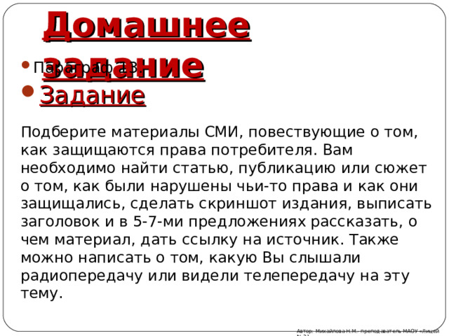 Домашнее задание Параграф 13. Задание Подберите материалы СМИ, повествующие о том, как защищаются права потребителя. Вам необходимо найти статью, публикацию или сюжет о том, как были нарушены чьи-то права и как они защищались, сделать скриншот издания, выписать заголовок и в 5-7-ми предложениях рассказать, о чем материал, дать ссылку на источник. Также можно написать о том, какую Вы слышали радиопередачу или видели телепередачу на эту тему. Автор: Михайлова Н.М.- преподаватель МАОУ «Лицей № 21» 