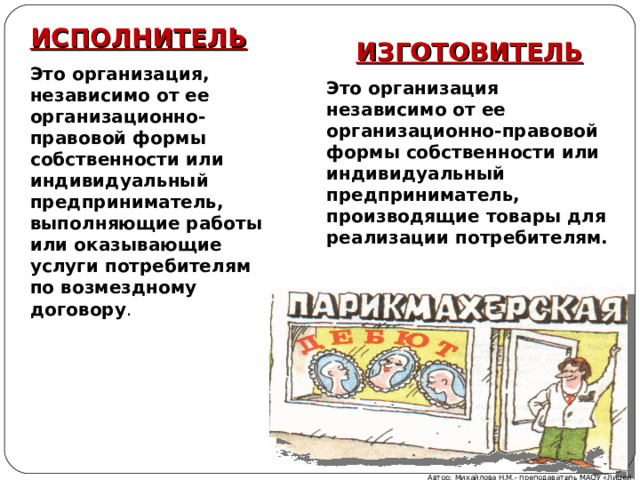 ИСПОЛНИТЕЛЬ Это организация, независимо от ее организационно-правовой формы собственности или индивидуальный предприниматель, выполняющие работы или оказывающие услуги потребителям по возмездному договору . ИЗГОТОВИТЕЛЬ Это организация независимо от ее организационно-правовой формы собственности или индивидуальный предприниматель, производящие товары для реализации потребителям. Автор: Михайлова Н.М.- преподаватель МАОУ «Лицей № 21» 