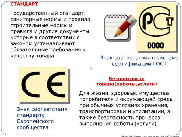 СТАНДАРТ Государственный стандарт, санитарные нормы и правила, строительные нормы и правила и другие документы, которые в соответствии с законом устанавливают обязательные требования к качеству товара. Знак соответствия в системе сертификации ГОСТ Безопасность товара(работы,услуги) Для жизни, здоровья, имущества потребителя и окружающей среды при обычных условиях хранения, транспортировки и утилизации, а также безопасность процесса выполнения работы (услуги) Знак соответствия стандарту Европейского сообщества Автор: Михайлова Н.М.- преподаватель МАОУ «Лицей № 21» 