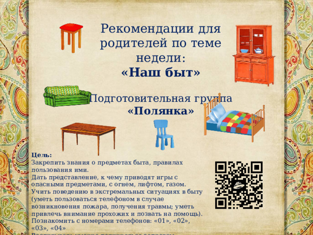 Рекомендации для родителей по теме недели: «Наш быт» Подготовительная группа «Полянка» Цель:   Закрепить знания о предметах быта, правилах пользования ими. Дать представление, к чему приводят игры с опасными предметами, с огнем, лифтом, газом. Учить поведению в экстремальных ситуациях в быту (уметь пользоваться телефоном в случае возникновения пожара, получения травмы; уметь привлечь внимание прохожих и позвать на помощь). Познакомить с номерами телефонов: «01», «02», «03», «04» Воспитывать умение подчиняться запретам взрослого. Воспитывать бережное отношение к жизни.   