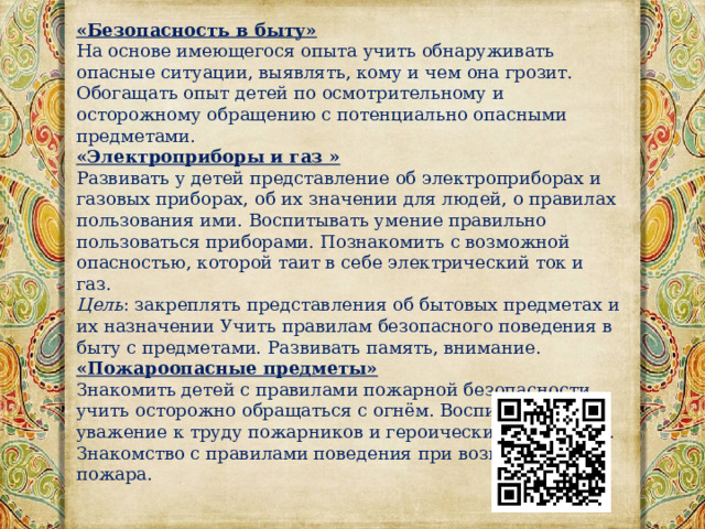 «Безопасность в быту» На основе имеющегося опыта учить обнаруживать опасные ситуации, выявлять, кому и чем она грозит. Обогащать опыт детей по осмотрительному и осторожному обращению с потенциально опасными предметами. «Электроприборы и газ » Развивать у детей представление об электроприборах и газовых приборах, об их значении для людей, о правилах пользования ими. Воспитывать умение правильно пользоваться приборами. Познакомить с возможной опасностью, которой таит в себе электрический ток и газ. Цель : закреплять представления об бытовых предметах и их назначении Учить правилам безопасного поведения в быту с предметами. Развивать память, внимание. «Пожароопасные предметы» Знакомить детей с правилами пожарной безопасности, учить осторожно обращаться с огнём. Воспитывать уважение к труду пожарников и героических поступкам. Знакомство с правилами поведения при возникновении пожара. 