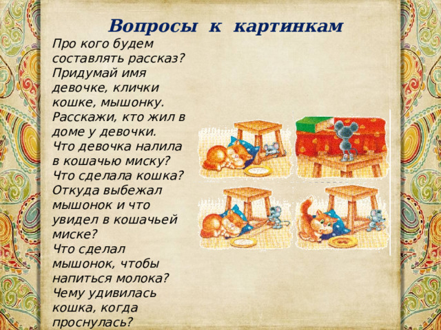 Вопросы к картинкам Про кого будем составлять рассказ?  Придумай имя девочке, клички кошке, мышонку.  Расскажи, кто жил в доме у девочки.  Что девочка налила в кошачью миску?  Что сделала кошка?  Откуда выбежал мышонок и что увидел в кошачьей миске?  Что сделал мышонок, чтобы напиться молока?  Чему удивилась кошка, когда проснулась?  Придумай продолжение этой истории.   