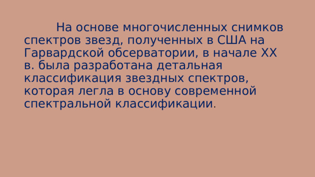  На основе многочисленных снимков спектров звезд, полученных в США на Гарвардской обсерватории, в начале XX в. была разработана детальная классификация звездных спектров, которая легла в основу современной спектральной классификации . 
