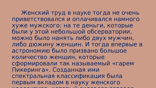  Женский труд в науке тогда не очень приветствовался и оплачивался намного хуже мужского: на те деньги, которые были у этой небольшой обсерватории, можно было нанять либо двух мужчин, либо дюжину женщин. И тогда впервые в астрономию было призвано большое количество женщин, которые сформировали так называемый «гарем Пикеринга». Созданная ими спектральная классификация была первым вкладом в науку женского коллектива, который оказался гораздо более эффективным, чем ожидалось. 