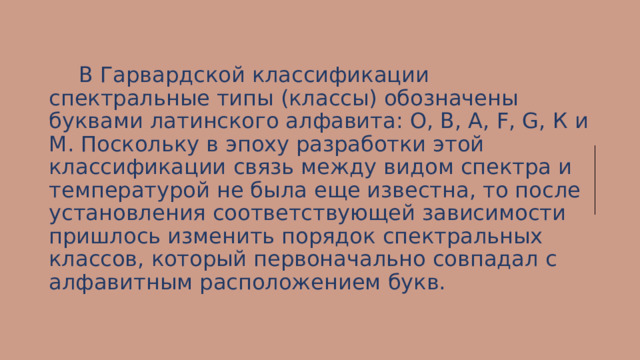  В Гарвардской классификации спектральные типы (классы) обозначены буквами латинского алфавита: О, В, A, F, G, К и М. Поскольку в эпоху разработки этой классификации связь между видом спектра и температурой не была еще известна, то после установления соответствующей зависимости пришлось изменить порядок спектральных классов, который первоначально совпадал с алфавитным расположением букв. 