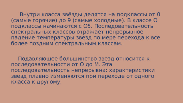  Внутри класса звёзды делятся на подклассы от 0 (самые горячие) до 9 (самые холодные). В классе О подклассы начинаются с О5. Последовательность спектральных классов отражает непрерывное падение температуры звезд по мере перехода к все более поздним спектральным классам.  Подавляющее большинство звезд относится к последовательности от О до М. Эта последовательность непрерывна: характеристики звезд плавно изменяются при переходе от одного класса к другому. 