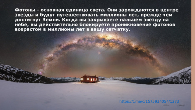 Фотоны – основная единица света. Они зарождаются в центре звезды и будут путешествовать миллионы лет, прежде чем достигнут Земли. Когда вы закрываете пальцем звезду на небе, вы действительно блокируете проникновение фотонов возрастом в миллионы лет в вашу сетчатку.   https://t.me/c/1575934054/1273 