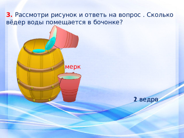 3. Рассмотри рисунок и ответь на вопрос . Сколько вёдер воды помещается в бочонке? мерка 1 ведро 2 ведра 