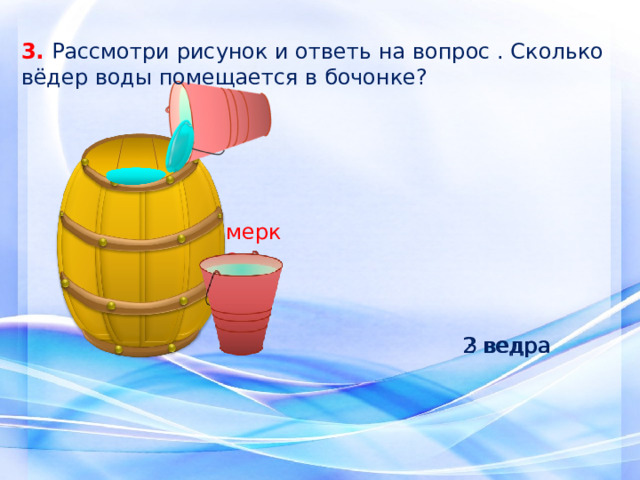 3. Рассмотри рисунок и ответь на вопрос . Сколько вёдер воды помещается в бочонке? мерка 3 ведра 2 ведра 