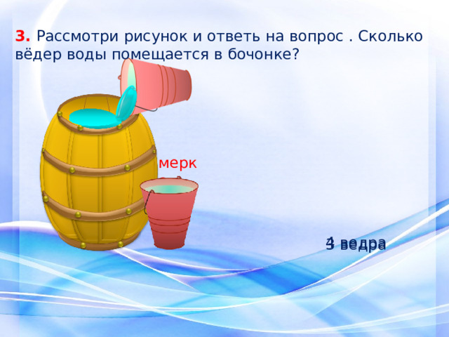3. Рассмотри рисунок и ответь на вопрос . Сколько вёдер воды помещается в бочонке? мерка 4 ведра 3 ведра 