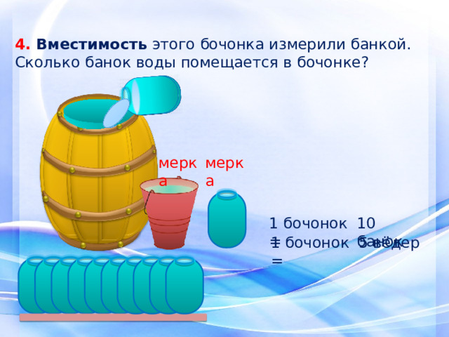 4. Вместимость этого бочонка измерили банкой. Сколько банок воды помещается в бочонке? мерка мерка 1 бочонок = 10 банок 5 вёдер 1 бочонок = 