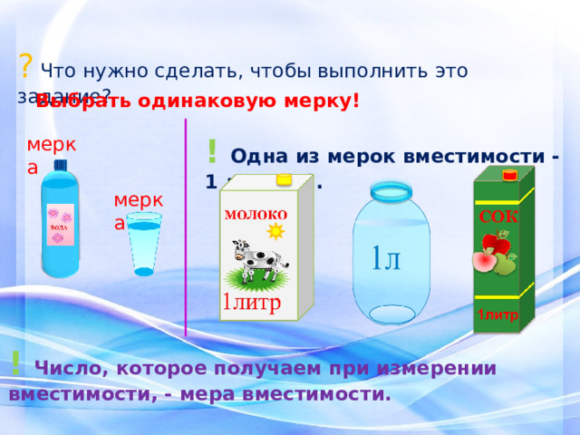 ? Что нужно сделать, чтобы выполнить это задание? Выбрать одинаковую мерку! !  Одна из мерок вместимости - 1 литр (л). мерка мерка ! Число, которое получаем при измерении вместимости, - мера вместимости. 