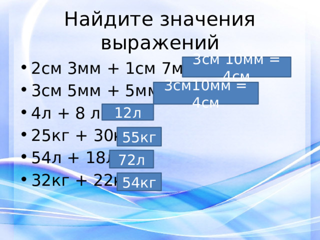 Найдите значения выражений 2см 3мм + 1см 7мм = 3см 5мм + 5мм = 4л + 8 л = 25кг + 30кг = 54л + 18л = 32кг + 22кг= 3см 10мм = 4см 3см10мм = 4см 12л 55кг 72л 54кг 