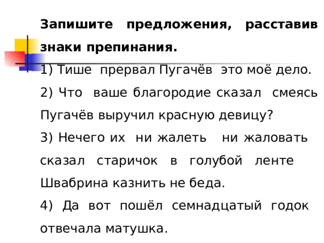 Запишите предложения, расставив знаки препинания. 1) Тише прервал Пугачёв это моё дело. 2) Что ваше благородие сказал смеясь Пугачёв выручил красную девицу? 3) Нечего их ни жалеть ни жаловать сказал старичок в голубой ленте Швабрина казнить не беда. 4) Да вот пошёл семнадцатый годок отвечала матушка. 