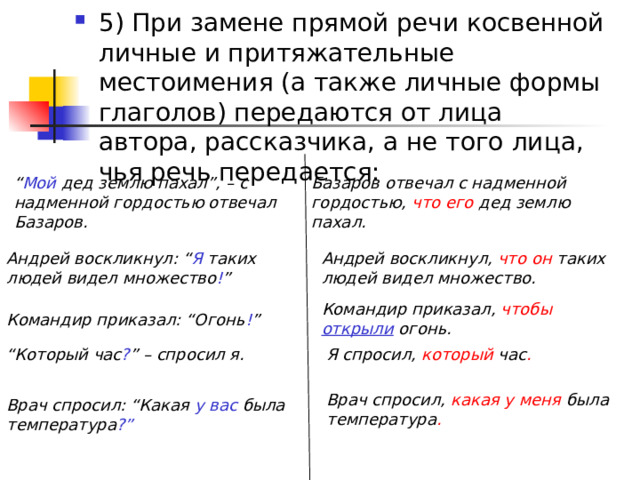 5) При замене прямой речи косвенной личные и притяжательные местоимения (а также личные формы глаголов) передаются от лица автора, рассказчика, а не того лица, чья речь передается: “ Мой дед землю пахал”, – с надменной гордостью отвечал Базаров.  Базаров отвечал с надменной гордостью, что его дед землю пахал.  Андрей воскликнул: “ Я таких людей видел множество ! ”  Андрей воскликнул, что он таких людей видел множество.  Командир приказал, чтобы  открыли  огонь.  Командир приказал: “Огонь ! ”  “ Который час ? ” – спросил я.  Я спросил, который час .  Врач спросил, какая у меня была температура . Врач спросил: “Какая у вас была температура ?”  