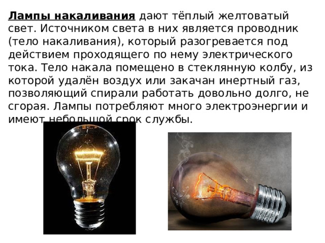 Лампы накаливания дают тёплый желтоватый свет. Источником света в них является проводник (тело накаливания), который разогревается под действием проходящего по нему электрического тока. Тело накала помещено в стеклянную колбу, из которой удалён воздух или закачан инертный газ, позволяющий спирали работать довольно долго, не сгорая. Лампы потребляют много электроэнергии и имеют небольшой срок службы. 