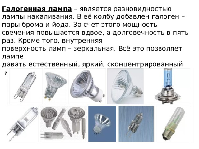 Галогенная лампа – является разновидностью лампы накаливания. В её колбу добавлен галоген – пары брома и йода. За счет этого мощность свечения повышается вдвое, а долговечность в пять раз. Кроме того, внутренняя поверхность ламп – зеркальная. Всё это позволяет лампе давать естественный, яркий, сконцентрированный  и направленный свет. 