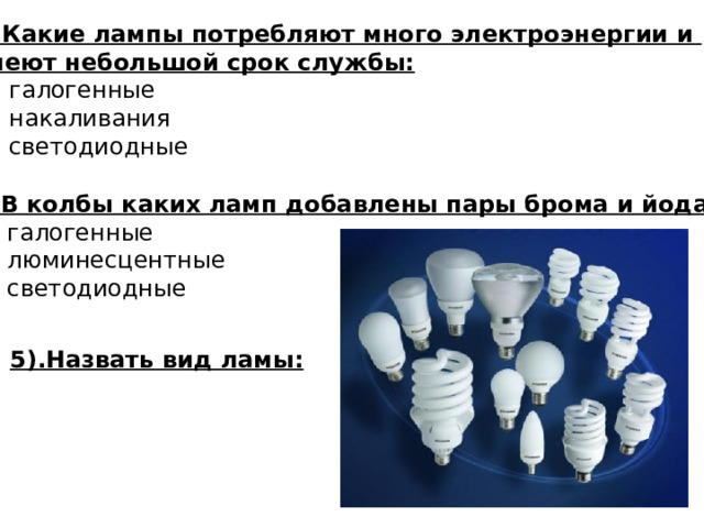 3. Какие лампы потребляют много электроэнергии и имеют небольшой срок службы: А). галогенные Б). накаливания В). светодиодные  4. В колбы каких ламп добавлены пары брома и йода.  А). галогенные Б). люминесцентные В). светодиодные 5).Назвать вид ламы: 
