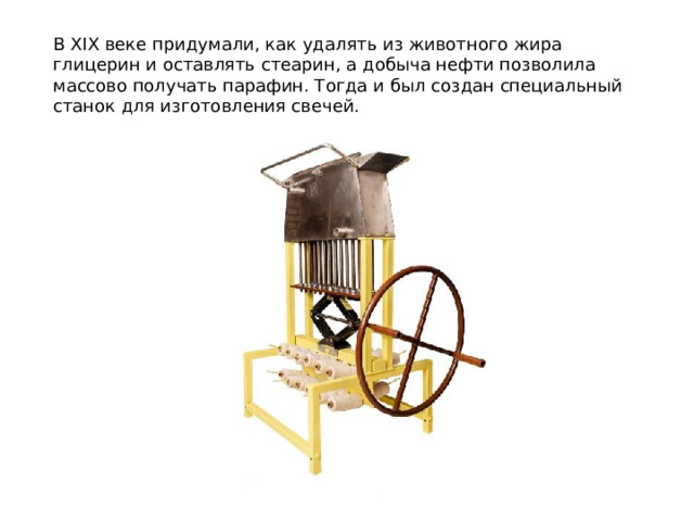 В ХIХ веке придумали, как удалять из животного жира глицерин и оставлять стеарин, а добыча нефти позволила массово получать парафин. Тогда и был создан специальный станок для изготовления свечей. 