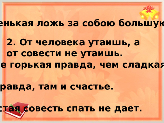 1. Маленькая ложь за собою большую ведёт. 2. От человека утаишь, а от совести не утаишь.   3. Лучше горькая правда, чем сладкая ложь.  4. Где правда, там и счастье.  5. Нечистая совесть спать не дает.  