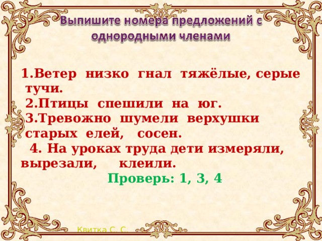 1.Ветер  низко  гнал  тяжёлые, серые  тучи.   2.Птицы  спешили  на  юг.  3.Тревожно  шумели  верхушки  старых  елей, сосен.  4. На уроках труда дети измеряли, вырезали, клеили. Проверь: 1, 3, 4 