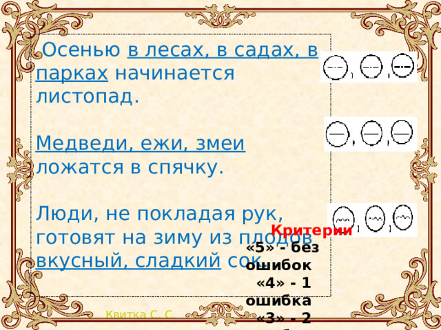  Осенью в лесах, в садах, в парках начинается листопад. Медведи, ежи, змеи ложатся в спячку. Люди, не покладая рук, готовят на зиму из плодов вкусный, сладкий сок. Критерии «5» - без ошибок  «4» - 1 ошибка  «3» - 2 ошибки 