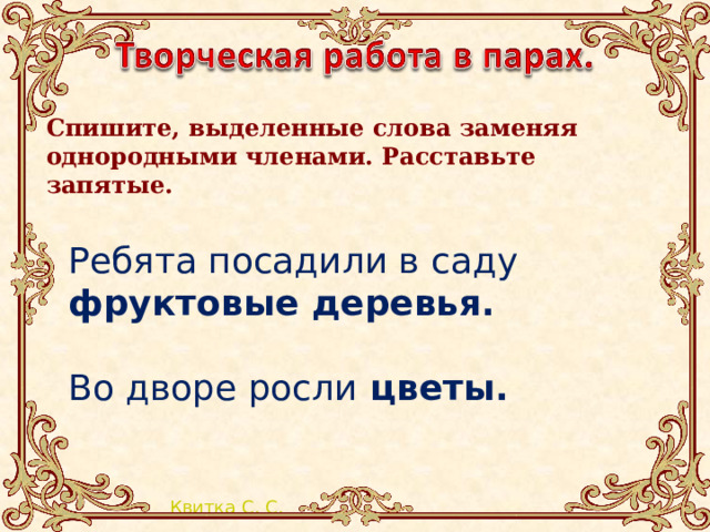 Спишите, выделенные слова заменяя однородными членами. Расставьте запятые.     Ребята посадили в саду фруктовые деревья. Во дворе росли цветы. 