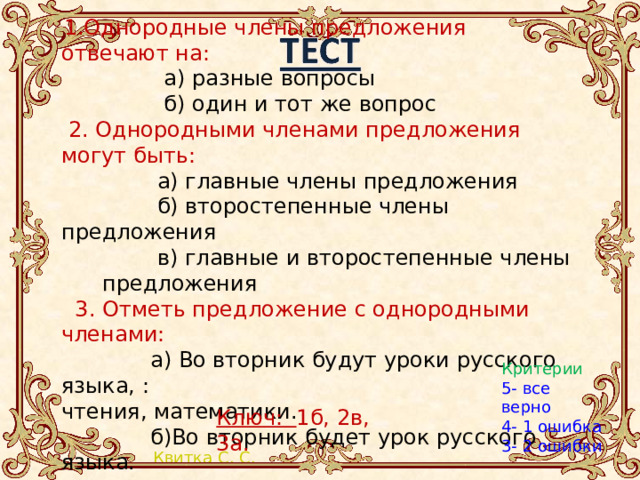  1.Однородные члены предложения отвечают на:  а) разные вопросы  б) один и тот же вопрос  2. Однородными членами предложения могут быть:  а) главные члены предложения  б) второстепенные члены предложения  в) главные и второстепенные члены предложения  3. Отметь предложение с однородными членами:  а) Во вторник будут уроки русского языка, : чтения, математики.  б)Во вторник будет урок русского языка. Критерии 5- все верно 4- 1 ошибка 3- 2 ошибки Ключ: 1б, 2в, 3а. 