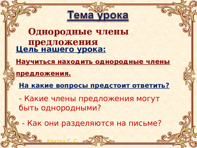 Однородные члены предложения Цель нашего урока: Научиться находить однородные члены предложения.     На какие вопросы предстоит ответить? - Какие члены предложения могут быть однородными? - Как они разделяются на письме? 
