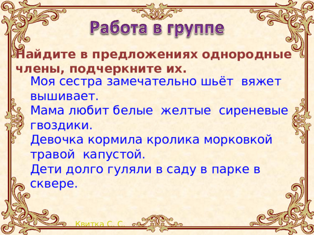 Найдите в предложениях однородные члены, подчеркните их.   Моя сестра замечательно шьёт вяжет вышивает. Мама любит белые желтые сиреневые гвоздики. Девочка кормила кролика морковкой травой капустой. Дети долго гуляли в саду в парке в сквере. 