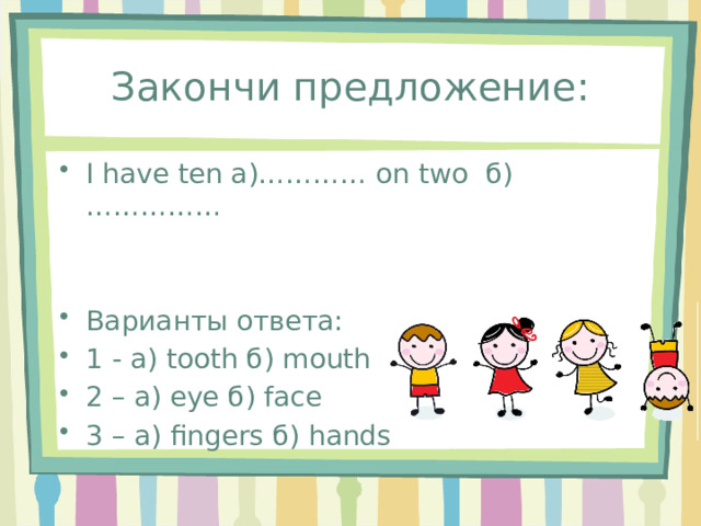 Закончи предложение: I have ten а)………… on two б)…………… Варианты ответа: 1 - а) tooth б) mouth 2 – а) eye б) face 3 – а) fingers б) hands 