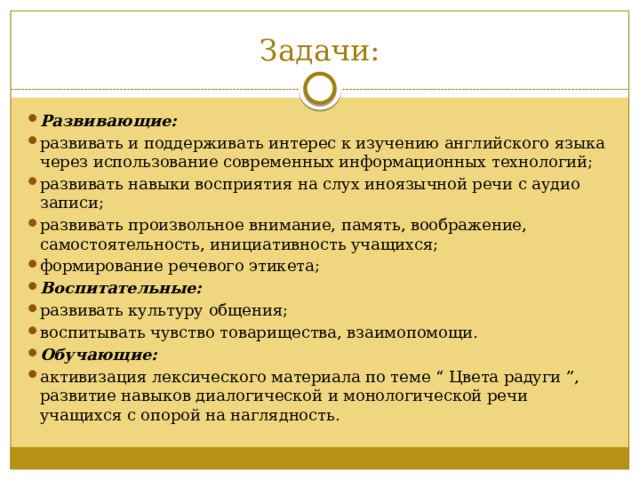 Задачи: Развивающие: развивать и поддерживать интерес к изучению английского языка через использование современных информационных технологий; развивать навыки восприятия на слух иноязычной речи с аудио записи; развивать произвольное внимание, память, воображение, самостоятельность, инициативность учащихся; формирование речевого этикета; Воспитательные: развивать культуру общения; воспитывать чувство товарищества, взаимопомощи. Обучающие: активизация лексического материала по теме “ Цвета радуги ”, развитие навыков диалогической и монологической речи учащихся с опорой на наглядность. 